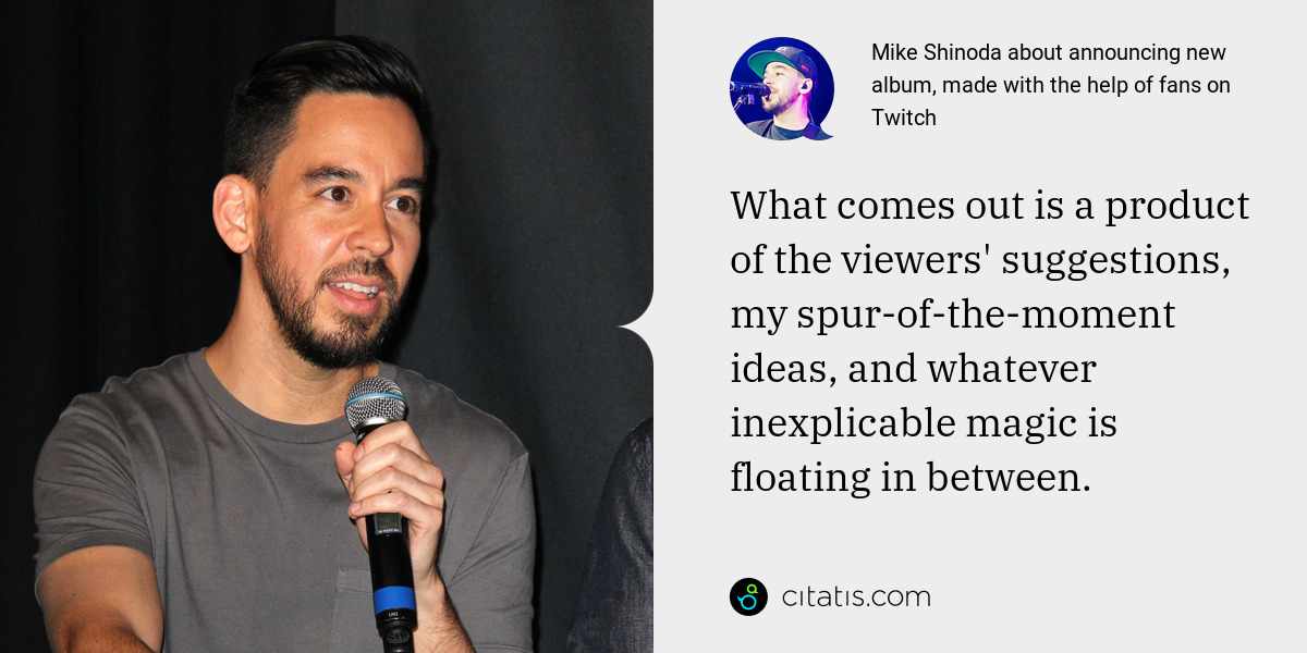 Mike Shinoda: What comes out is a product of the viewers' suggestions, my spur-of-the-moment ideas, and whatever inexplicable magic is floating in between.