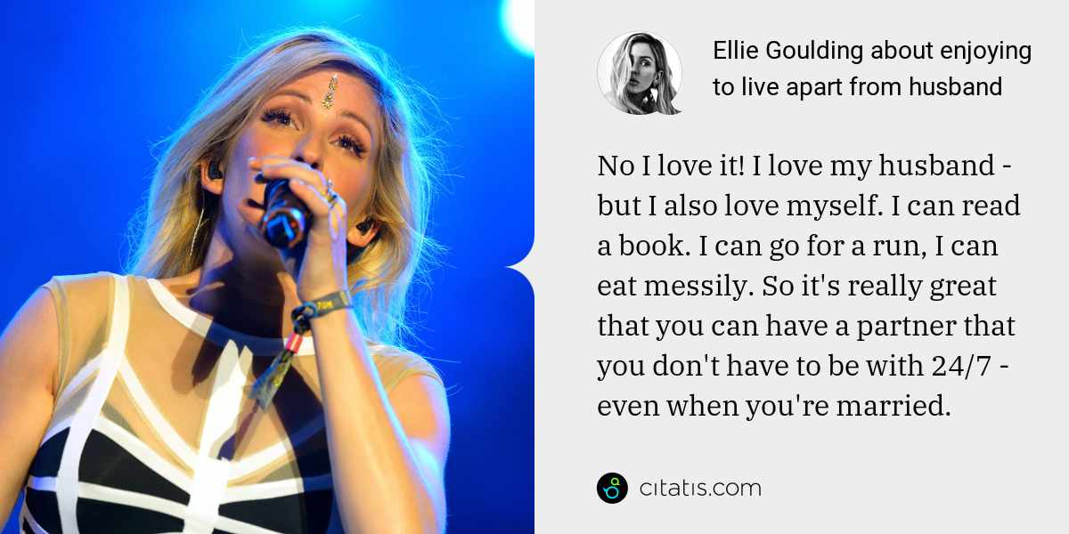 Ellie Goulding: No I love it! I love my husband - but I also love myself. I can read a book. I can go for a run, I can eat messily. So it's really great that you can have a partner that you don't have to be with 24/7 - even when you're married.