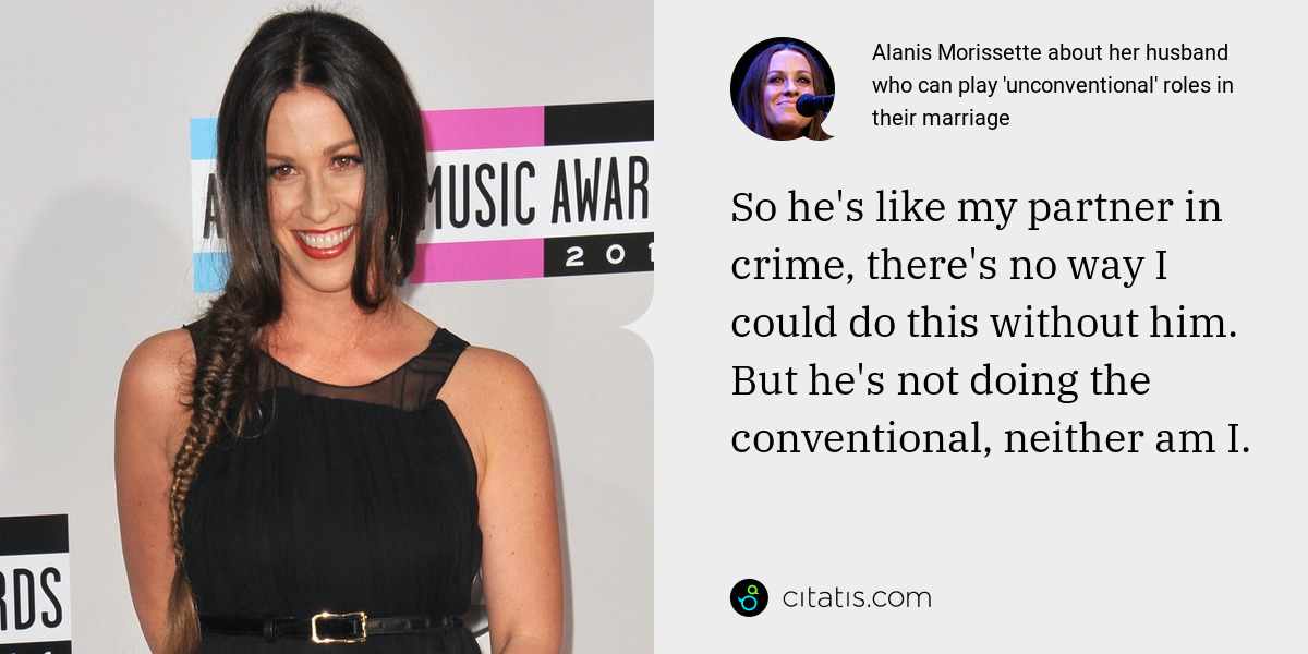 Alanis Morissette: So he's like my partner in crime, there's no way I could do this without him. But he's not doing the conventional, neither am I.
