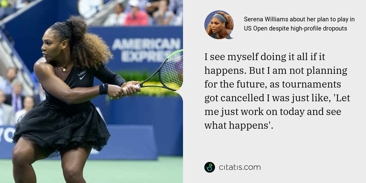 Serena Williams: I see myself doing it all if it happens. But I am not planning for the future, as tournaments got cancelled I was just like, 'Let me just work on today and see what happens'.