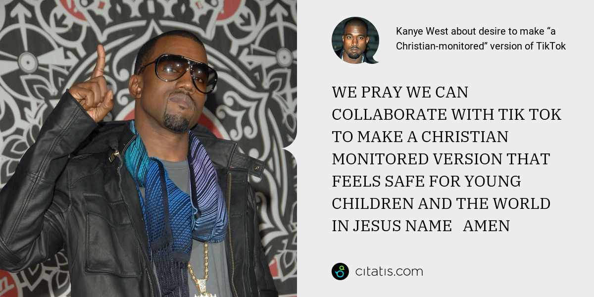 Kanye West: WE PRAY WE CAN COLLABORATE WITH TIK TOK TO MAKE A CHRISTIAN MONITORED VERSION THAT FEELS SAFE FOR YOUNG CHILDREN AND THE WORLD     IN JESUS NAME   AMEN