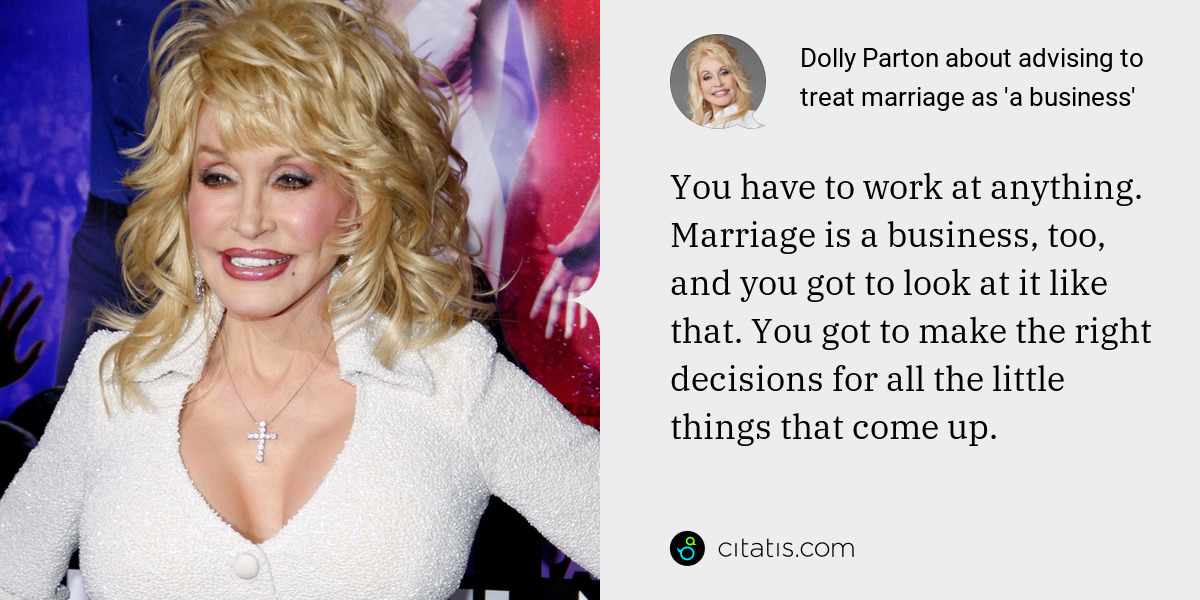 Dolly Parton: You have to work at anything. Marriage is a business, too, and you got to look at it like that. You got to make the right decisions for all the little things that come up.
