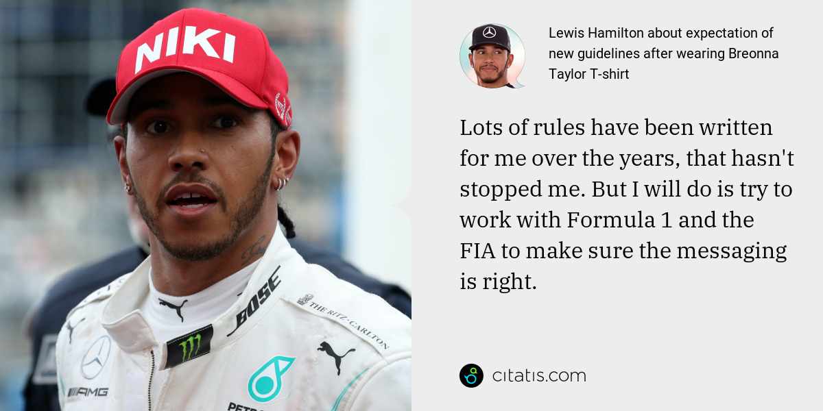 Lewis Hamilton: Lots of rules have been written for me over the years, that hasn't stopped me. But I will do is try to work with Formula 1 and the FIA to make sure the messaging is right.