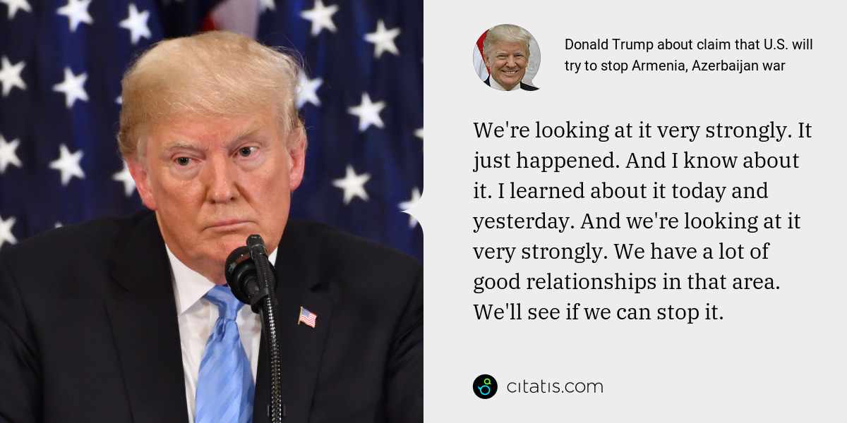 Donald Trump: We're looking at it very strongly. It just happened. And I know about it. I learned about it today and yesterday. And we're looking at it very strongly. We have a lot of good relationships in that area. We'll see if we can stop it.