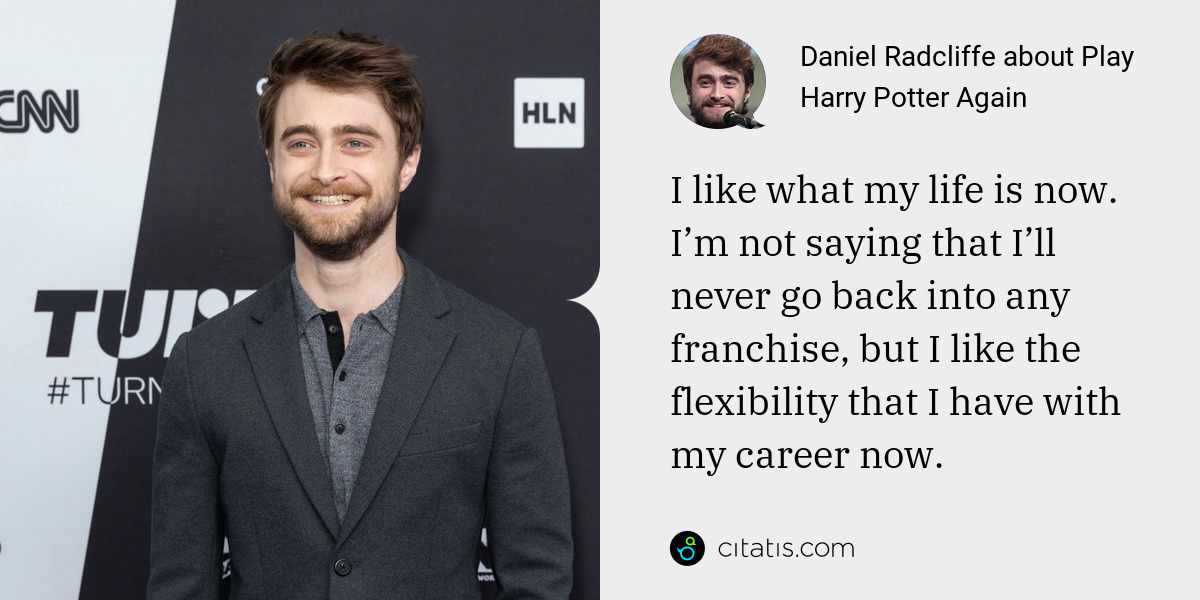 Daniel Radcliffe: I like what my life is now. I’m not saying that I’ll never go back into any franchise, but I like the flexibility that I have with my career now.