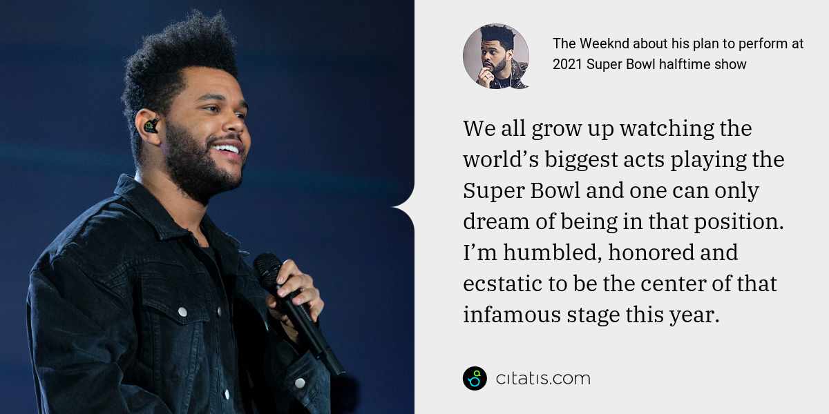 The Weeknd: We all grow up watching the world’s biggest acts playing the Super Bowl and one can only dream of being in that position. I’m humbled, honored and ecstatic to be the center of that infamous stage this year.