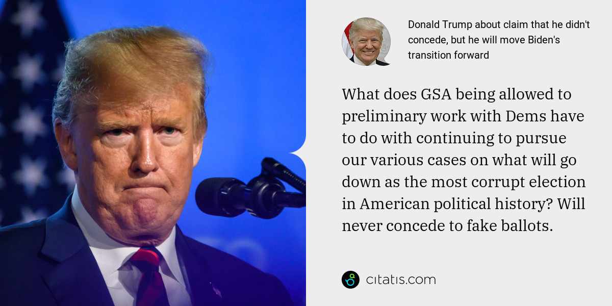 Donald Trump: What does GSA being allowed to preliminary work with Dems have to do with continuing to pursue our various cases on what will go down as the most corrupt election in American political history? Will never concede to fake ballots.