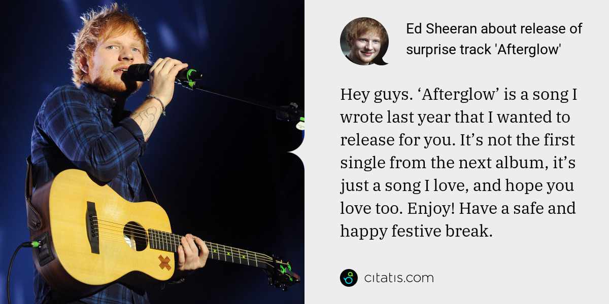 Ed Sheeran: Hey guys. ‘Afterglow’ is a song I wrote last year that I wanted to release for you. It’s not the first single from the next album, it’s just a song I love, and hope you love too. Enjoy! Have a safe and happy festive break.