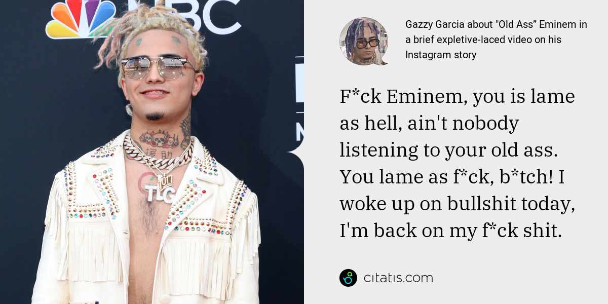 Gazzy Garcia: F*ck Eminem, you is lame as hell, ain't nobody listening to your old ass. You lame as f*ck, b*tch! I woke up on bullshit today, I'm back on my f*ck shit.