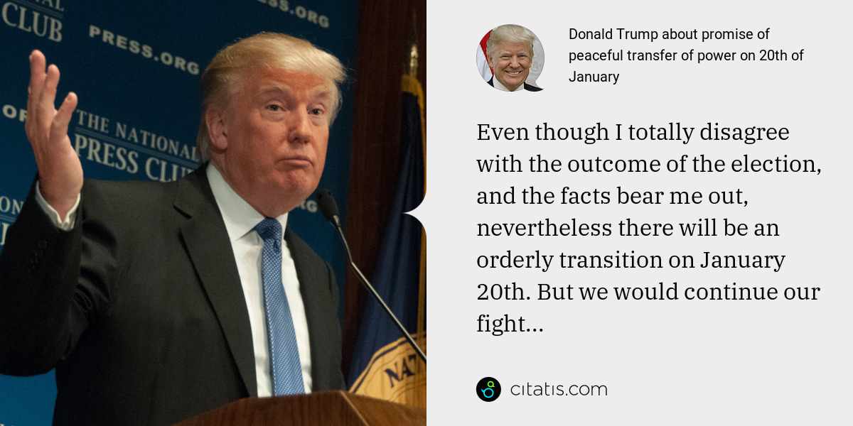 Donald Trump: Even though I totally disagree with the outcome of the election, and the facts bear me out, nevertheless there will be an orderly transition on January 20th. But we would continue our fight...