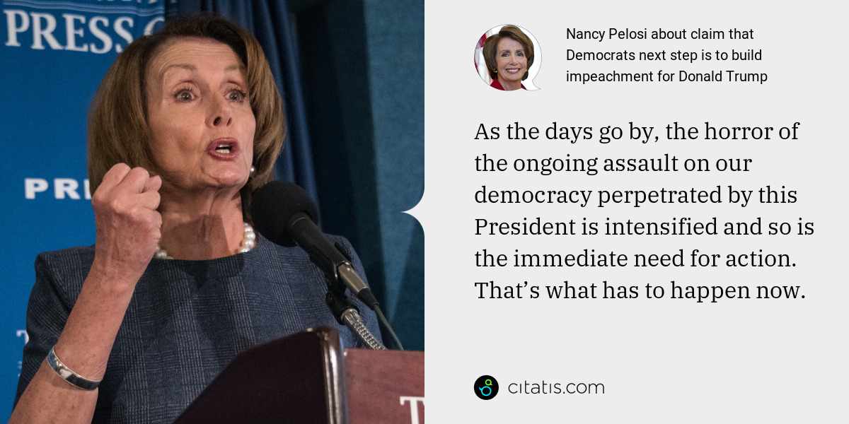 Nancy Pelosi: As the days go by, the horror of the ongoing assault on our democracy perpetrated by this President is intensified and so is the immediate need for action. That’s what has to happen now.