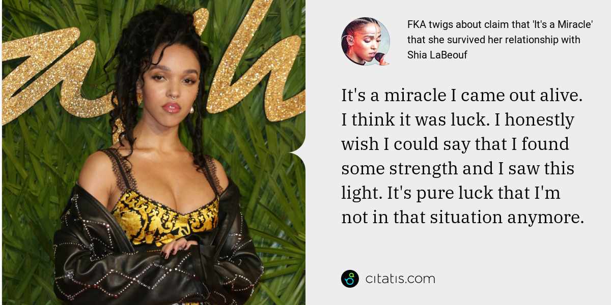FKA twigs: It's a miracle I came out alive. I think it was luck. I honestly wish I could say that I found some strength and I saw this light. It's pure luck that I'm not in that situation anymore.