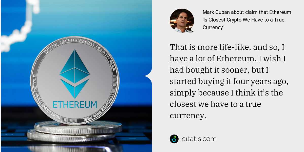 Mark Cuban: That is more life-like, and so, I have a lot of Ethereum. I wish I had bought it sooner, but I started buying it four years ago, simply because I think it’s the closest we have to a true currency.