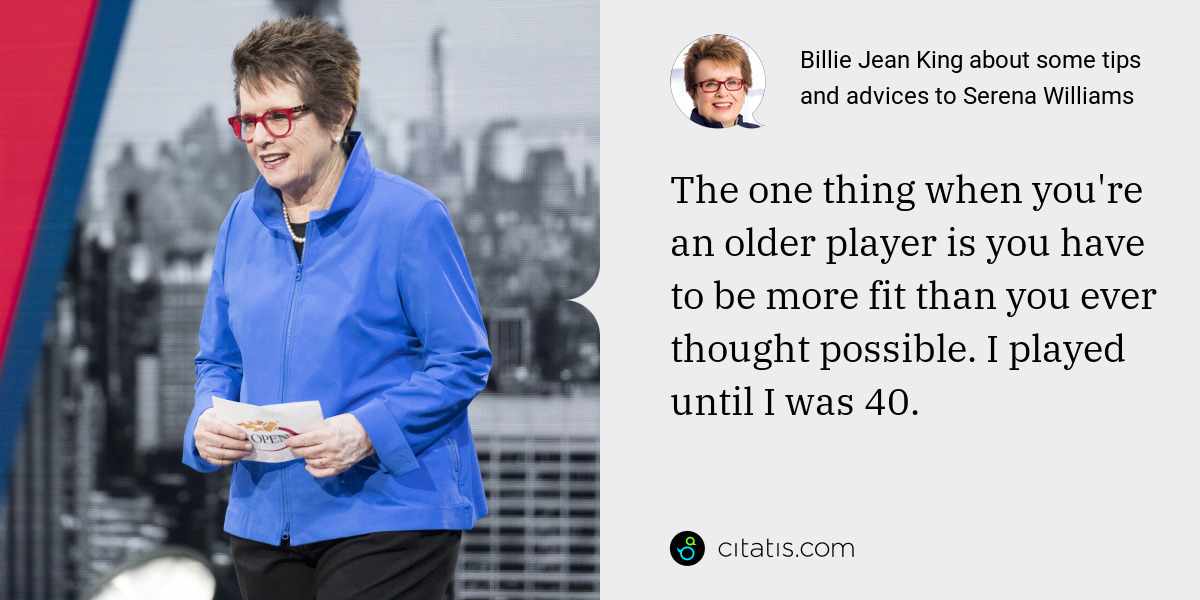 Billie Jean King: The one thing when you're an older player is you have to be more fit than you ever thought possible. I played until I was 40.