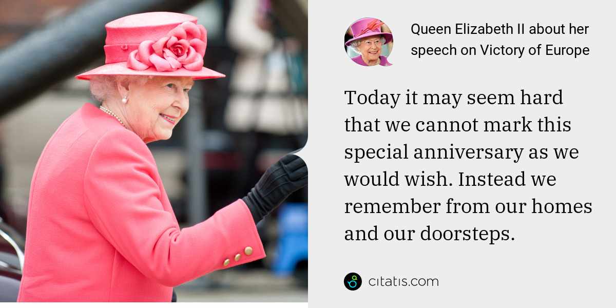 Queen Elizabeth II: Today it may seem hard that we cannot mark this special anniversary as we would wish. Instead we remember from our homes and our doorsteps.