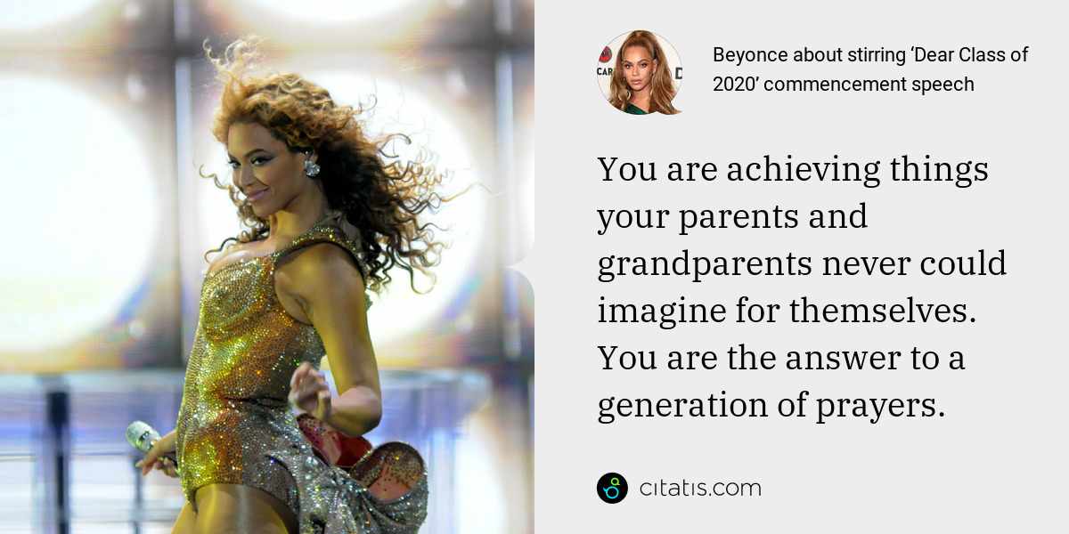 Beyonce: You are achieving things your parents and grandparents never could imagine for themselves. You are the answer to a generation of prayers.