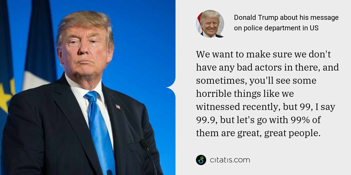 Donald Trump: We want to make sure we don't have any bad actors in there, and sometimes, you'll see some horrible things like we witnessed recently, but 99, I say 99.9, but let's go with 99% of them are great, great people.