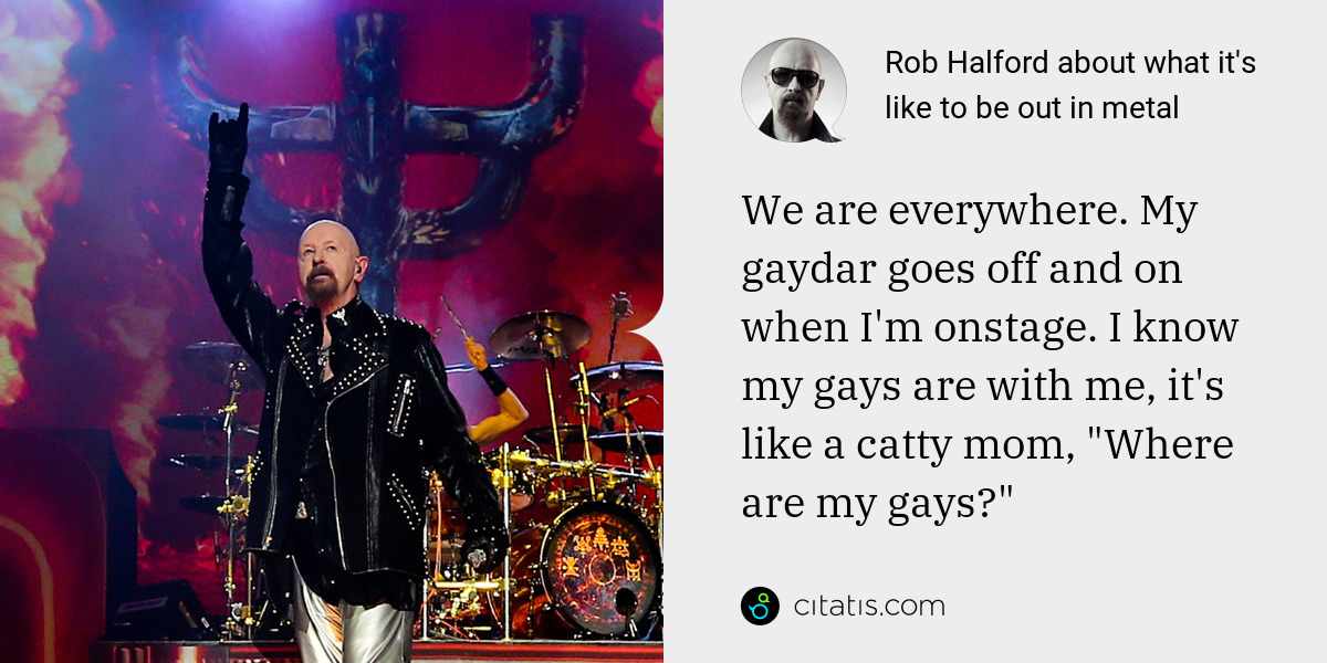 Rob Halford: We are everywhere. My gaydar goes off and on when I'm onstage. I know my gays are with me, it's like a catty mom, "Where are my gays?"