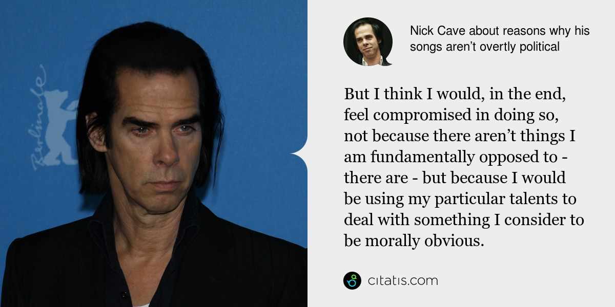 Nick Cave: But I think I would, in the end, feel compromised in doing so, not because there aren’t things I am fundamentally opposed to - there are - but because I would be using my particular talents to deal with something I consider to be morally obvious.