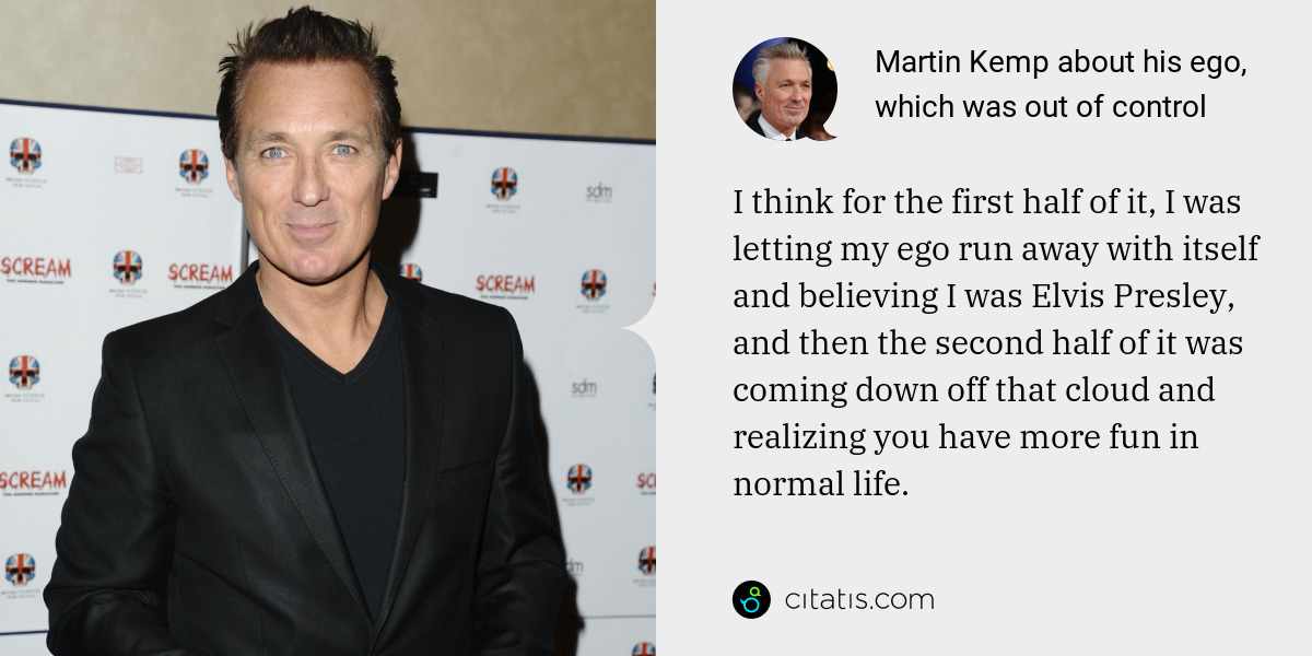 Martin Kemp: I think for the first half of it, I was letting my ego run away with itself and believing I was Elvis Presley, and then the second half of it was coming down off that cloud and realizing you have more fun in normal life.