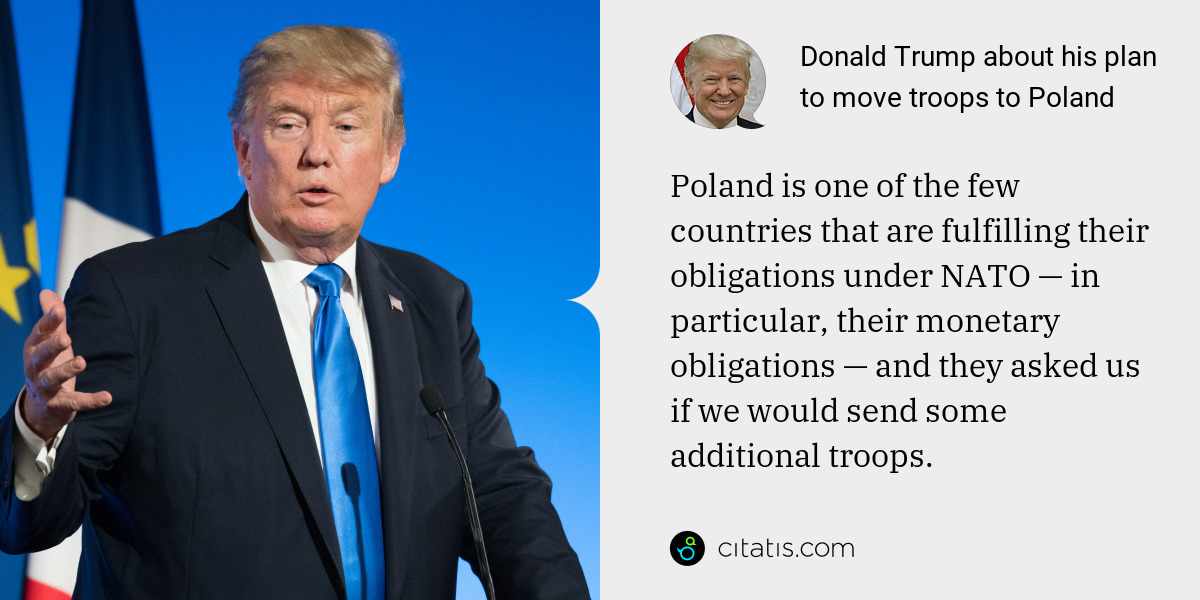 Donald Trump: Poland is one of the few countries that are fulfilling their obligations under NATO — in particular, their monetary obligations — and they asked us if we would send some additional troops.