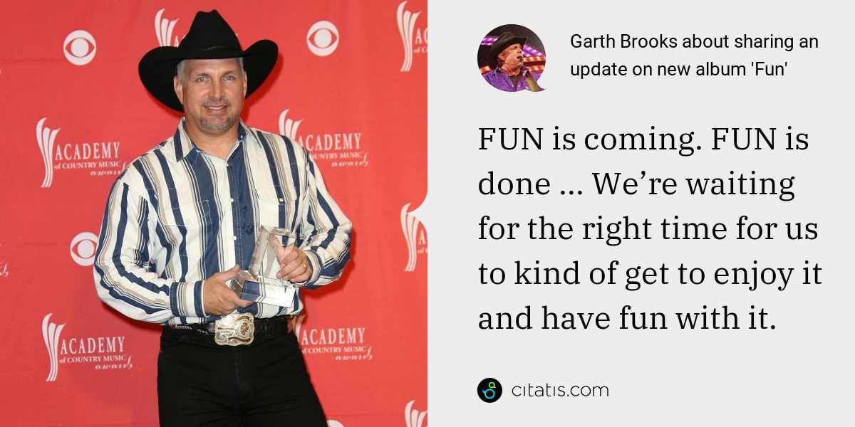 Garth Brooks: FUN is coming. FUN is done ... We’re waiting for the right time for us to kind of get to enjoy it and have fun with it.