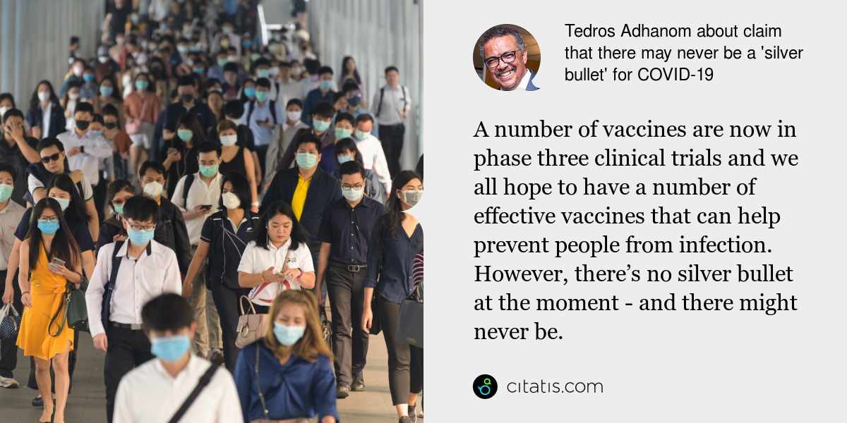 Tedros Adhanom: A number of vaccines are now in phase three clinical trials and we all hope to have a number of effective vaccines that can help prevent people from infection. However, there’s no silver bullet at the moment - and there might never be.