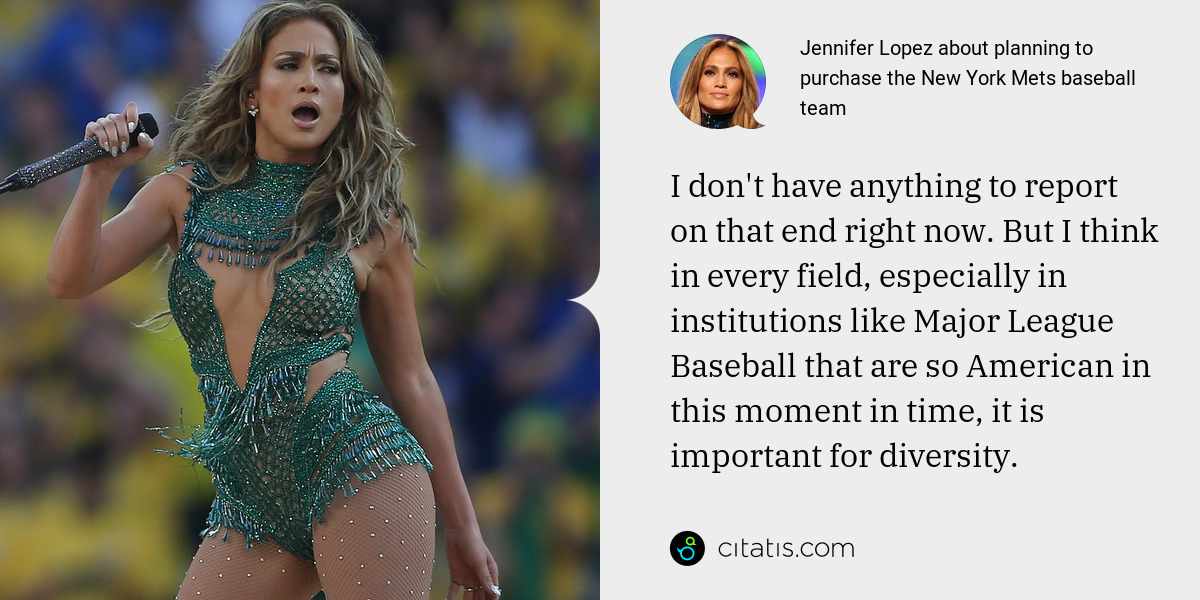 Jennifer Lopez: I don't have anything to report on that end right now. But I think in every field, especially in institutions like Major League Baseball that are so American in this moment in time, it is important for diversity.