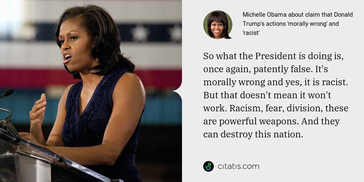 Michelle Obama: So what the President is doing is, once again, patently false. It's morally wrong and yes, it is racist. But that doesn't mean it won't work. Racism, fear, division, these are powerful weapons. And they can destroy this nation.