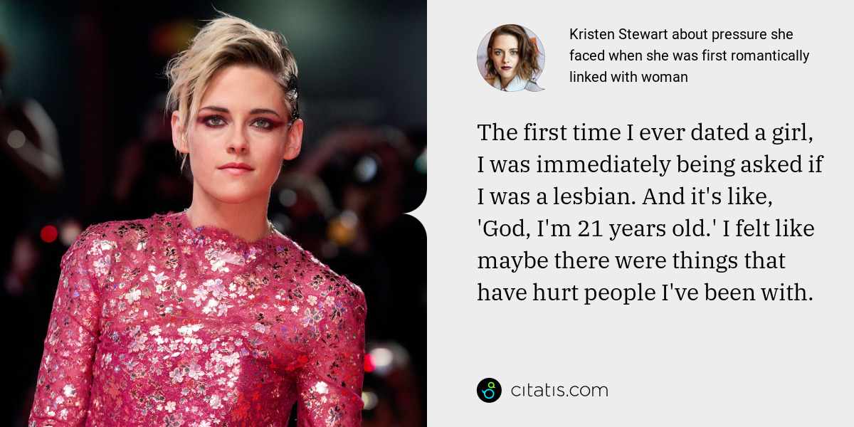 Kristen Stewart: The first time I ever dated a girl, I was immediately being asked if I was a lesbian. And it's like, 'God, I'm 21 years old.' I felt like maybe there were things that have hurt people I've been with.