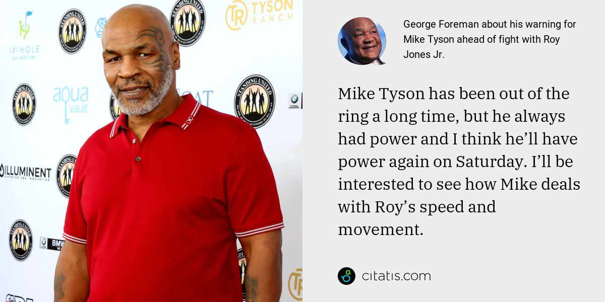 George Foreman: Mike Tyson has been out of the ring a long time, but he always had power and I think he’ll have power again on Saturday. I’ll be interested to see how Mike deals with Roy’s speed and movement.