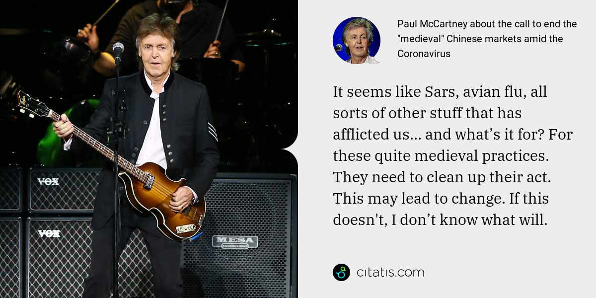 Paul McCartney: It seems like Sars, avian flu, all sorts of other stuff that has afflicted us… and what’s it for? For these quite medieval practices. They need to clean up their act. This may lead to change. If this doesn't, I don’t know what will.