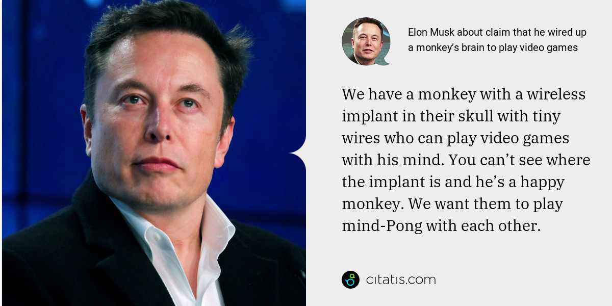 Elon Musk: We have a monkey with a wireless implant in their skull with tiny wires who can play video games with his mind. You can’t see where the implant is and he’s a happy monkey. We want them to play mind-Pong with each other.