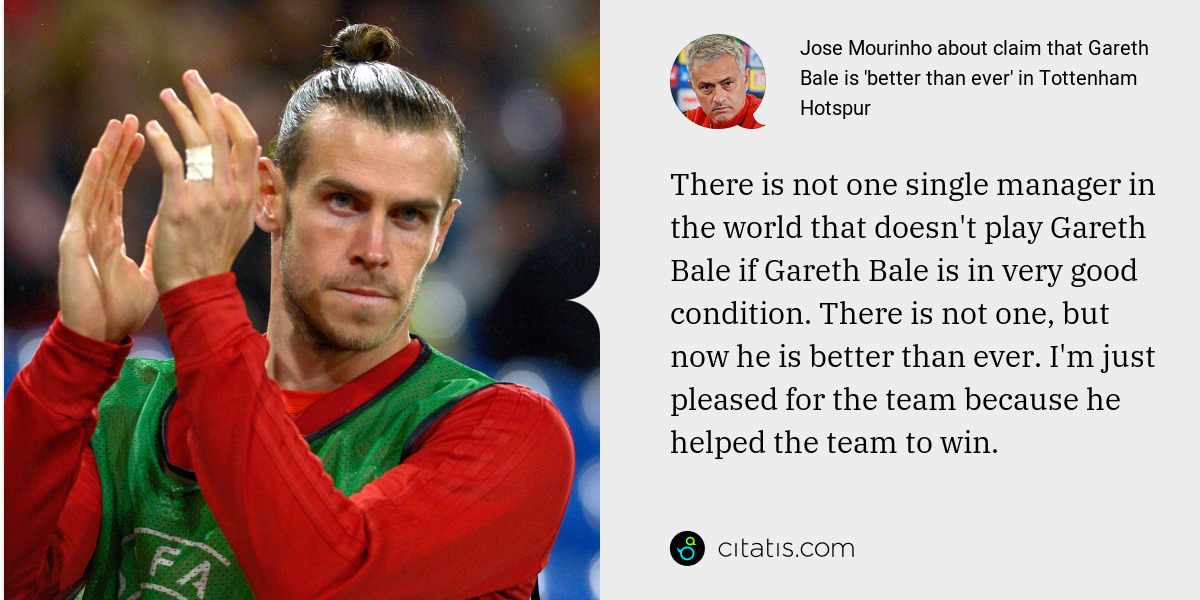 Jose Mourinho: There is not one single manager in the world that doesn't play Gareth Bale if Gareth Bale is in very good condition. There is not one, but now he is better than ever. I'm just pleased for the team because he helped the team to win.
