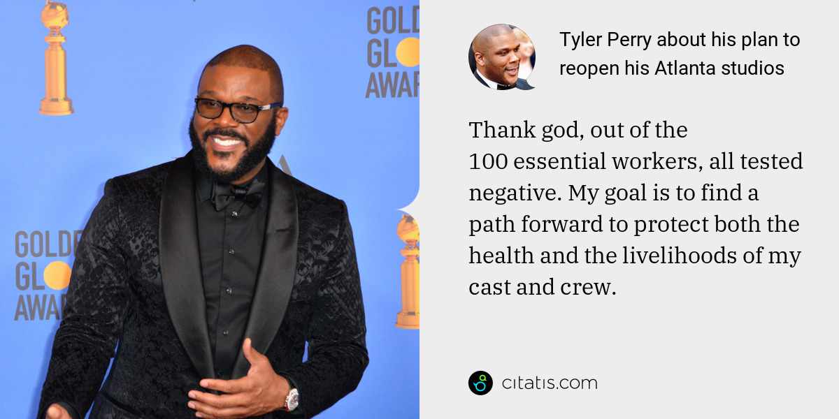 Tyler Perry: Thank god, out of the 100 essential workers, all tested negative. My goal is to find a path forward to protect both the health and the livelihoods of my cast and crew.