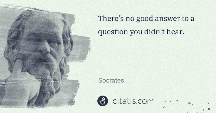 Socrates: There's no good answer to a question you didn't hear. | Citatis