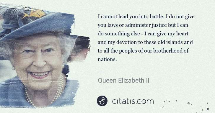 Queen Elizabeth II: I cannot lead you into battle. I do not give you laws or ... | Citatis