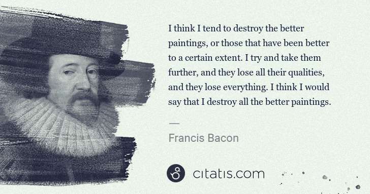 Francis Bacon: I think I tend to destroy the better paintings, or those ... | Citatis
