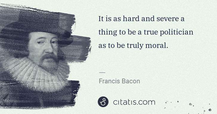 Francis Bacon: It is as hard and severe a thing to be a true politician ... | Citatis