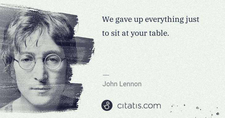 John Lennon: We gave up everything just to sit at your table. | Citatis