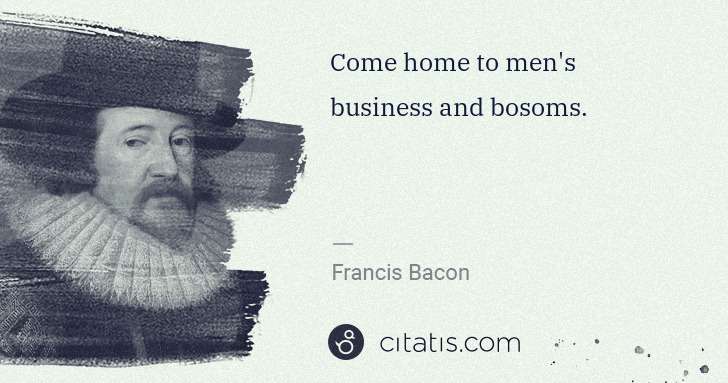 Francis Bacon: Come home to men's business and bosoms. | Citatis