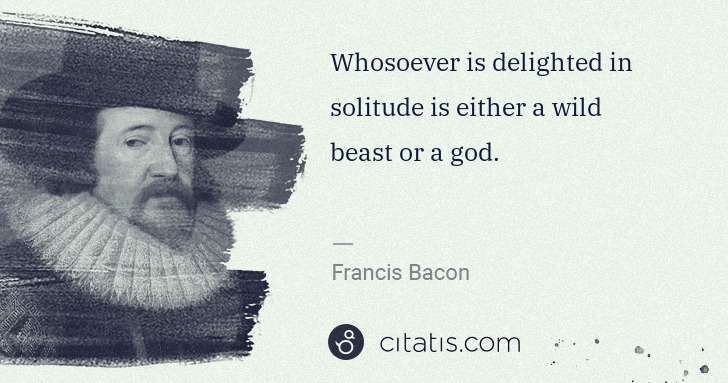 Francis Bacon: Whosoever is delighted in solitude is either a wild beast ... | Citatis