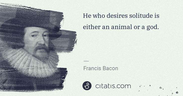 Francis Bacon: He who desires solitude is either an animal or a god. | Citatis