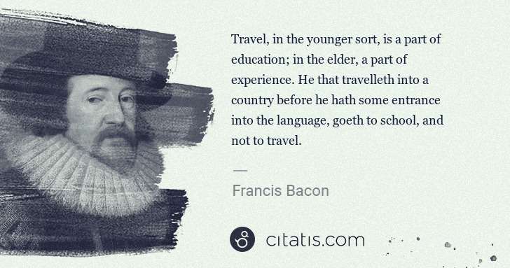 Francis Bacon: Travel, in the younger sort, is a part of education; in ... | Citatis