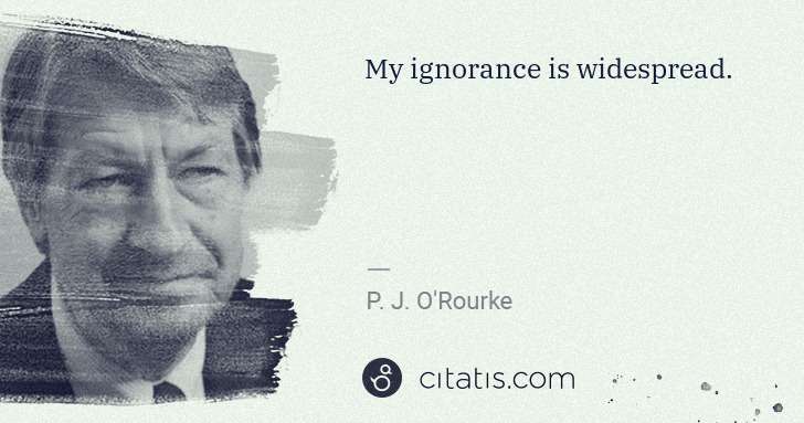 P. J. O'Rourke: My ignorance is widespread. | Citatis