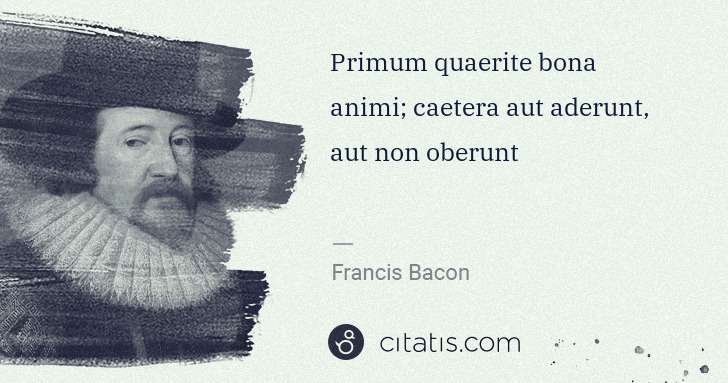 Francis Bacon: Primum quaerite bona animi; caetera aut aderunt, aut non ... | Citatis