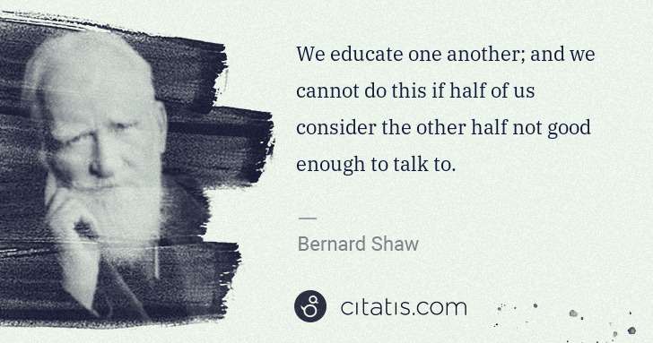 George Bernard Shaw: We educate one another; and we cannot do this if half of ... | Citatis
