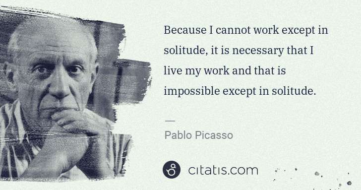 Pablo Picasso: Because I cannot work except in solitude, it is necessary ... | Citatis