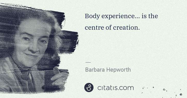 Barbara Hepworth: Body experience... is the centre of creation. | Citatis