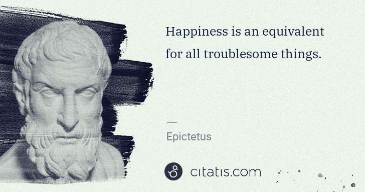 Epictetus: Happiness is an equivalent for all troublesome things. | Citatis